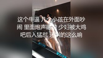 这个牛逼 几个小孩在外面吵闹 里面炮声融融 少妇被大鸡吧后入猛怼 还叫的这么响