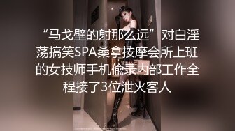 “马戈壁的射那么远”对白淫荡搞笑SPA桑拿按摩会所上班的女技师手机偸录内部工作全程接了3位泄火客人