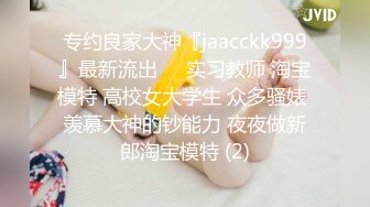 专约良家大神『jaacckk999』最新流出❤️实习教师 淘宝模特 高校女大学生 众多骚婊 羡慕大神的钞能力 夜夜做新郎淘宝模特 (2)