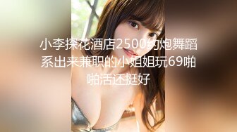 小李探花酒店2500约炮舞蹈系出来兼职的小姐姐玩69啪啪活还挺好