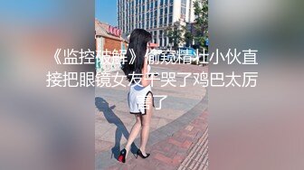 《监控破解》偷窥精壮小伙直接把眼镜女友干哭了鸡巴太厉害了