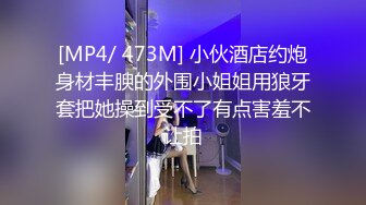 [MP4/ 473M] 小伙酒店约炮身材丰腴的外围小姐姐用狼牙套把她操到受不了有点害羞不让拍