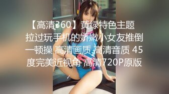 【高清360】黄绿特色主题❤拉过玩手机的娇嫩小女友推倒一顿操 高清画质 高清音质 45度完美近视角 高清720P原版