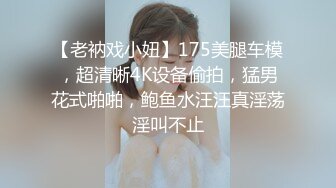 【老衲戏小妞】175美腿车模，超清晰4K设备偷拍，猛男花式啪啪，鲍鱼水汪汪真淫荡淫叫不止