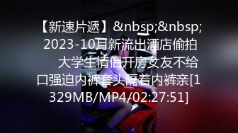 【新速片遞】&nbsp;&nbsp; 2023-10月新流出酒店偷拍❤️大学生情侣开房女友不给口强迫内裤套头隔着内裤亲[1329MB/MP4/02:27:51]