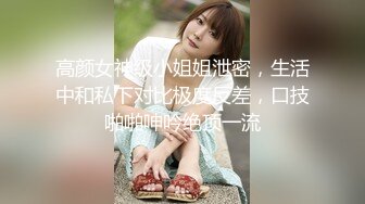 高颜女神级小姐姐泄密，生活中和私下对比极度反差，口技啪啪呻吟绝顶一流