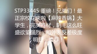 STP33445 重磅！兄弟们！最正宗校花来啦【麻辣香锅】大学生，完美身材，阴毛这么旺盛欲望强烈，和外表反差极度明显，推荐！