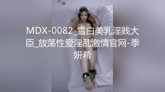 MDX-0082_雪白美乳淫贱大臣_放荡性爱淫乱激情官网-季妍希