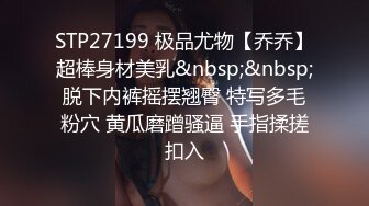 STP27199 极品尤物【乔乔】超棒身材美乳&nbsp;&nbsp;脱下内裤摇摆翘臀 特写多毛粉穴 黄瓜磨蹭骚逼 手指揉搓扣入