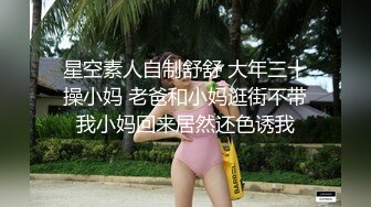 星空素人自制舒舒 大年三十操小妈 老爸和小妈逛街不带我小妈回来居然还色诱我