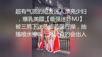 超有气质的短发迷人漂亮少妇，爆乳美腿【最强迷奸MJ】被三男下迷药媚药强行操，抽搐喷水惨叫，再玩真的会出人命