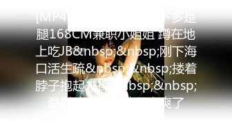 [MP4]STP24106 腰以下多是腿168CM兼职小姐姐 蹲在地上吃JB&nbsp;&nbsp;刚下海口活生疏&nbsp;&nbsp;搂着脖子抱起来操&nbsp;&nbsp;最后冲刺搞的妹子太爽了