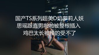 国产TS系列超美D奶萝莉人妖思瑶跟直男啪啪被整根插入 鸡巴太长被操的受不了