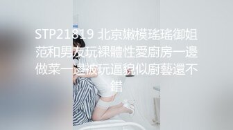 STP21819 北京嫩模瑤瑤御姐范和男友玩裸體性愛廚房一邊做菜一邊被玩逼貌似廚藝還不錯