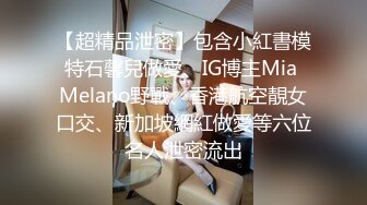 【超精品泄密】包含小紅書模特石馨兒做愛、IG博主Mia Melano野戰、香港航空靚女口交、新加坡網紅做愛等六位名人泄密流出