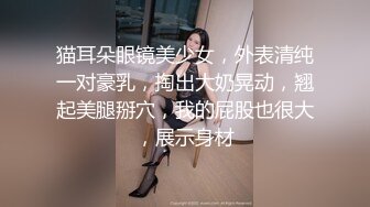 猫耳朵眼镜美少女，外表清纯一对豪乳，掏出大奶晃动，翘起美腿掰穴，我的屁股也很大，展示身材