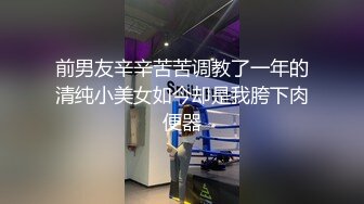 前男友辛辛苦苦调教了一年的清纯小美女如今却是我胯下肉便器