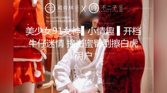 美少女91女神▌小情趣 ▌开档牛仔迷情 撞击蜜臀刮擦白虎阴户