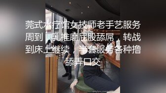 莞式水疗馆女技师老手艺服务周到，乳推磨屁股舔屌，转战到床上继续，半套服务各种撸舔弄口交