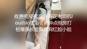 收费电报裙流出 探花老司机loudski洗浴会所钟点炮房打桩爆操长发飘飘网红脸小姐