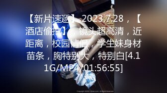 【新片速遞】 2023.7.28，【酒店偷拍】，镜头超高清，近距离，校园情侣，学生妹身材苗条，胸特别大，特别白[4.11G/MP4/01:56:55]