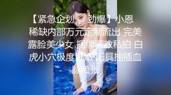 【紧急企划❤️劲爆】小恩✿ 稀缺内部万元定制流出 完美露脸美少女 捆绑调教私拍 白虎小穴极度湿嫩 阳具抽插血脉喷张