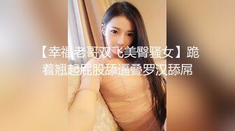 【幸福老哥双飞美臀骚女】跪着翘起屁股舔逼叠罗汉舔屌