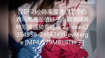 [2DF2]小陈头星选约了个白衣马尾高颜值妹子，调情舔弄特写摸逼骑乘猛操 2 - soav(2354950-7464749)_evMerge [MP4/179MB][BT种子]