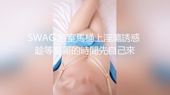 SWAG 浴室馬桶上淫蕩誘惑 趁等哥哥的時間先自己來