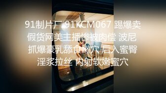 91制片厂 91KCM067 踢爆卖假货网美主播惨被肉偿 波尼 抓爆豪乳舔食嫩穴 后入蜜臀淫浆拉丝 内射软嫩蜜穴