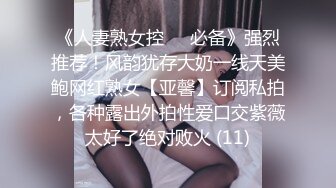 《人妻熟女控☀️必备》强烈推荐！风韵犹存大奶一线天美鲍网红熟女【亚馨】订阅私拍，各种露出外拍性爱口交紫薇太好了绝对败火 (11)