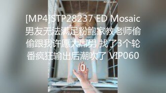 [MP4]STP28237 ED Mosaic男友无法满足粉鲍家教老师偷偷跟我许愿大屌男 找了3个轮番疯狂输出后潮吹了 VIP0600