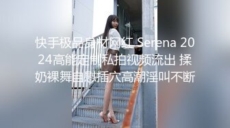 快手极品身材网红 Serena 2024高能定制私拍视频流出 揉奶裸舞自慰插穴高潮淫叫不断