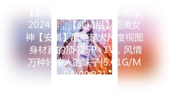 【新片速遞】&nbsp;&nbsp;2024年，【超精品】超美女神【安琪】原档超大尺度视图 身材真的顶425P+1V，风情万种好撩人的妹子[5.61G/MP4/00:33]