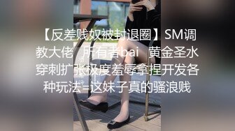 【反差贱奴被封退圈】SM调教大佬⭐所有者bai⭐黄金圣水穿刺扩张极度羞辱拿捏开发各种玩法=这妹子真的骚浪贱