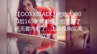 【OOXXBLACK】约炮大神00后165美腿嫩模，也下海了还无套内射了，上帝视角完美欣赏！