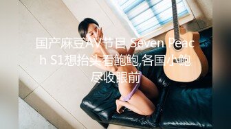 国产麻豆AV节目 Seven Peach S1想抬头看鲍鲍,各国小鲍尽收眼前