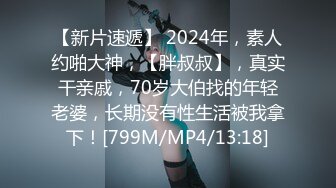 【新片速遞】 2024年，素人约啪大神，【胖叔叔】，真实干亲戚，70岁大伯找的年轻老婆，长期没有性生活被我拿下！[799M/MP4/13:18]