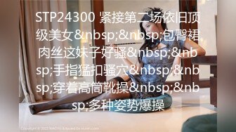 STP24300 紧接第二场依旧顶级美女&nbsp;&nbsp;包臀裙肉丝这妹子好骚&nbsp;&nbsp;手指猛扣骚穴&nbsp;&nbsp;穿着高筒靴操&nbsp;&nbsp;多种姿势爆操