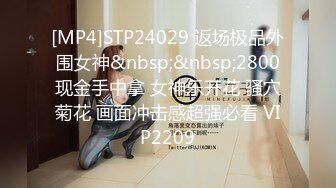 [MP4]STP24029 返场极品外围女神&nbsp;&nbsp;2800现金手中拿 女神乐开花 骚穴菊花 画面冲击感超强必看 VIP2209