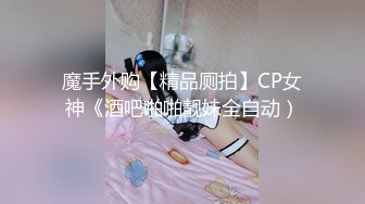 魔手外购【精品厕拍】CP女神《酒吧啪啪靓妹全自动）