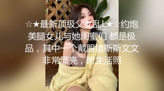 ☆★最新顶级父女乱L★☆约炮美腿女儿与她闺蜜们 都是极品，其中一个戴眼镜斯斯文文非常漂亮，附生活照