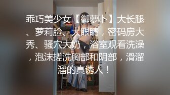 乖巧美少女【御萝卜】大长腿、萝莉脸、大眼睛，密码房大秀、骚穴大奶，浴室观看洗澡，泡沫搓洗胸部和阴部，滑溜溜的真诱人！