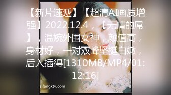 【新片速遞】【超清AI画质增强】2022.12.4，【无情的屌】，温婉外围女神，颜值高，身材好，一对双峰坚挺白嫩，后入插得[1310MB/MP4/01:12:16]