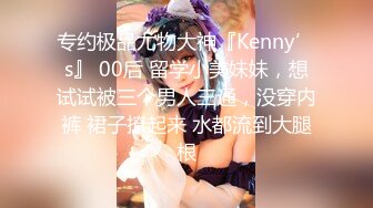 专约极品尤物大神『Kenny’s』 00后 留学小美妹妹，想试试被三个男人三通，没穿内裤 裙子撩起来 水都流到大腿根