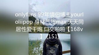 onlyfans 99年情侣博主yourloliipop 身材气质max 天天同居性爱干炮 口交啪啪【168v】 (151)