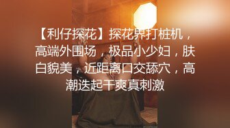 【利仔探花】探花界打桩机，高端外围场，极品小少妇，肤白貌美，近距离口交舔穴，高潮迭起干爽真刺激