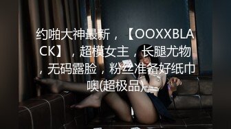 约啪大神最新，【OOXXBLACK】，超模女主，长腿尤物，无码露脸，粉丝准备好纸巾噢(超极品)