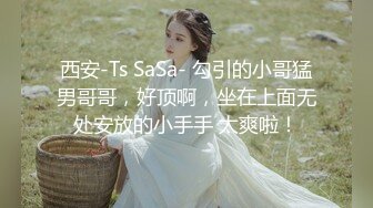 西安-Ts SaSa- 勾引的小哥猛男哥哥，好顶啊，坐在上面无处安放的小手手 太爽啦！