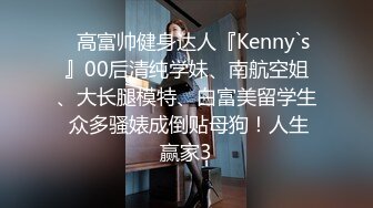 ✿高富帅健身达人『Kenny`s』00后清纯学妹、南航空姐、大长腿模特、白富美留学生 众多骚婊成倒贴母狗！人生赢家3